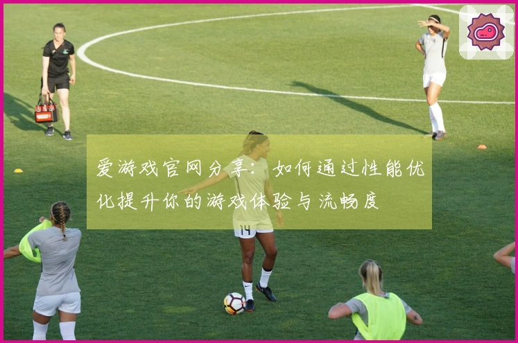 爱游戏官网分享：如何通过性能优化提升你的游戏体验与流畅度