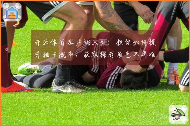 开云体育客户端入口:教你如何提升抽卡概率,获取稀有角色不再难!