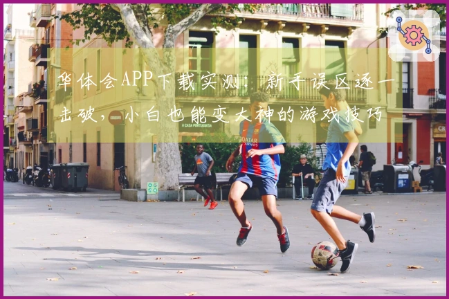 华体会APP下载实测：新手误区逐一击破，小白也能变大神的游戏技巧分享